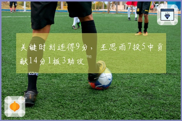 关键时刻连得9分，王思雨7投5中贡献14分1板3助攻