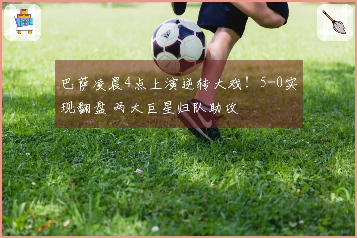 巴萨凌晨4点上演逆转大戏！5-0实现翻盘 两大巨星归队助攻