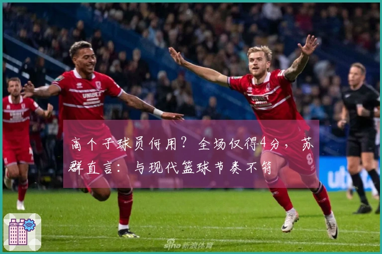 高个子球员何用？全场仅得4分，苏群直言：与现代篮球节奏不符