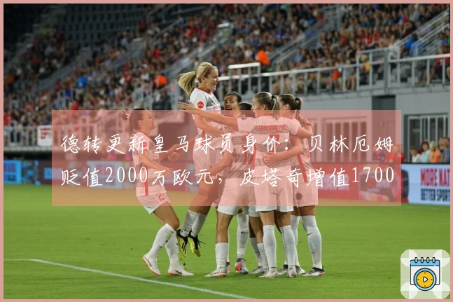 德转更新皇马球员身价：贝林厄姆贬值2000万欧元，皮塔奇增值1700万欧元