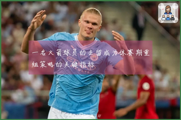 一名火箭球员的去留成为休赛期重组策略的关键指标