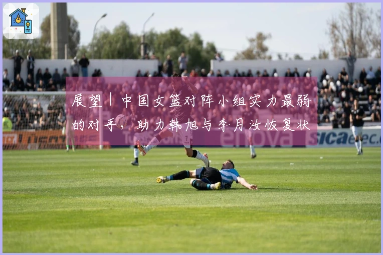 展望｜中国女篮对阵小组实力最弱的对手，助力韩旭与李月汝恢复状态