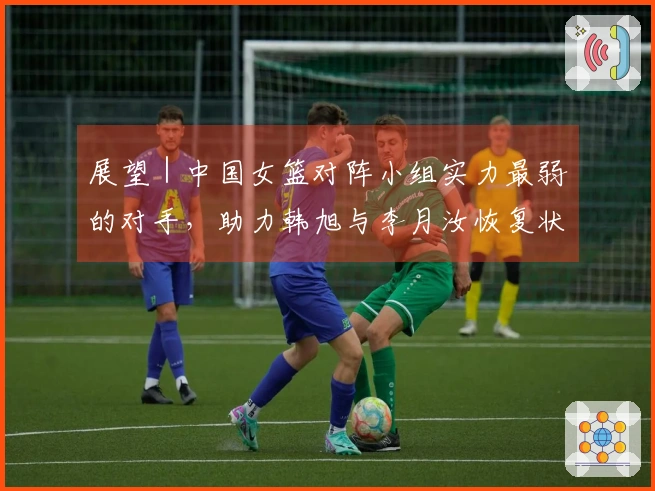 展望｜中国女篮对阵小组实力最弱的对手，助力韩旭与李月汝恢复状态