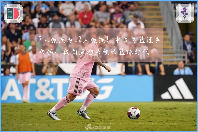 7人轮换与12人轮换！中国男篮连克两强，我国正迎来硬汉篮球时代