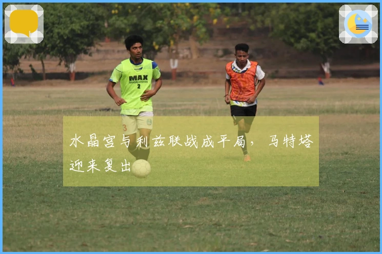 水晶宫与利兹联战成平局，马特塔迎来复出