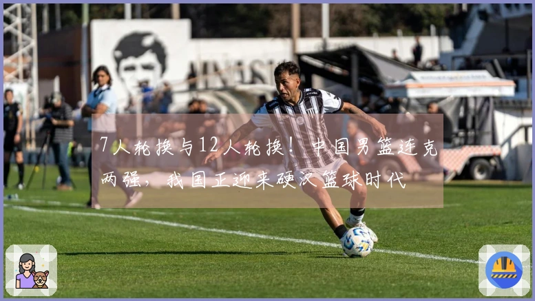 7人轮换与12人轮换！中国男篮连克两强，我国正迎来硬汉篮球时代
