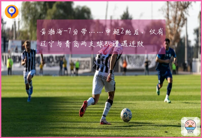 黄渤海-7分带……中超2轮后，仅有辽宁与青岛两支球队遭遇连败