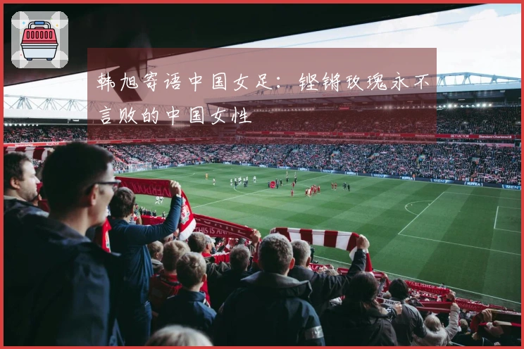 韩旭寄语中国女足：铿锵玫瑰永不言败的中国女性