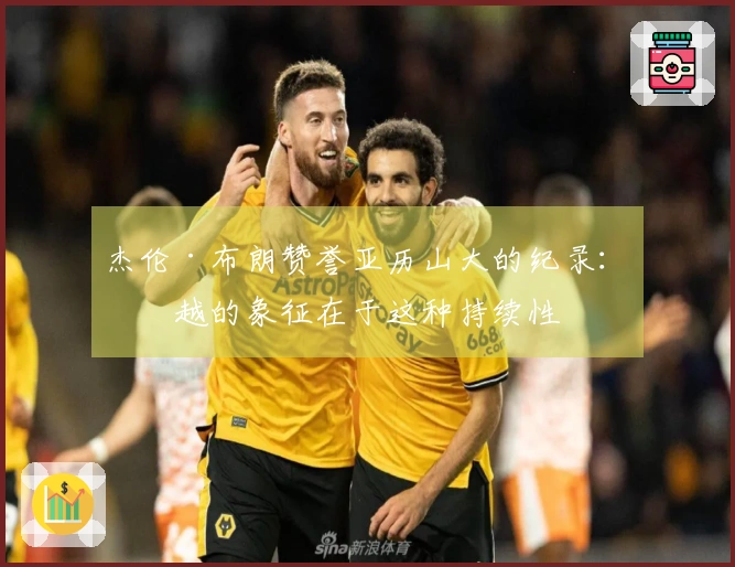 杰伦·布朗赞誉亚历山大的纪录：卓越的象征在于这种持续性