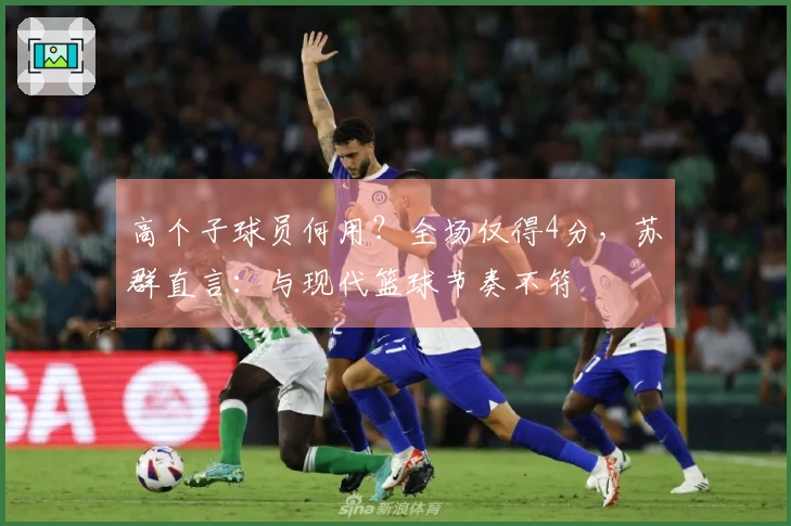 高个子球员何用？全场仅得4分，苏群直言：与现代篮球节奏不符