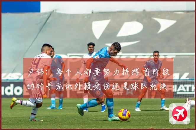 卢伟：每个人都要努力拼搏 首阶段的对手无论外援受伤还是球队轮换