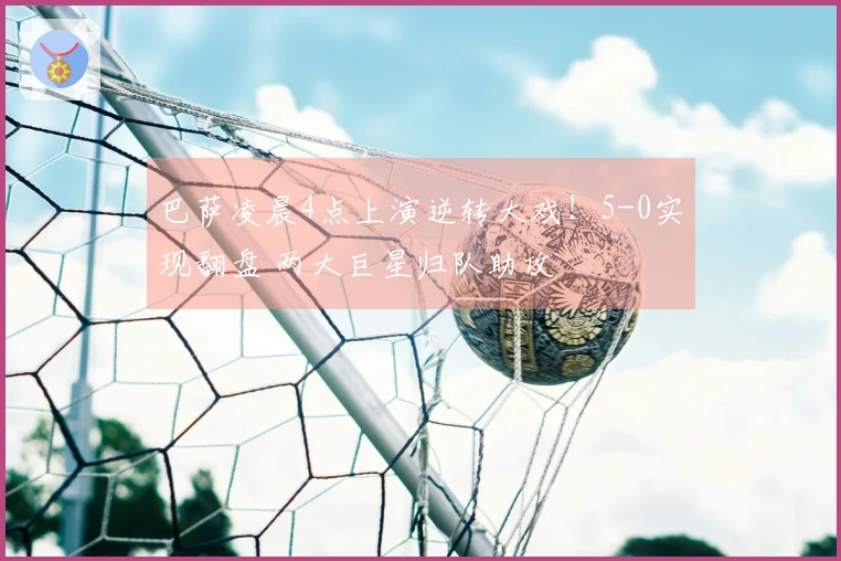 巴萨凌晨4点上演逆转大戏！5-0实现翻盘 两大巨星归队助攻