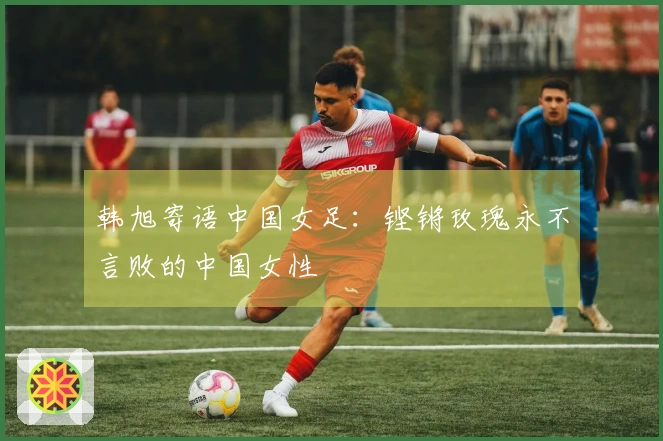 韩旭寄语中国女足：铿锵玫瑰永不言败的中国女性