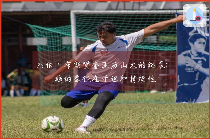 杰伦·布朗赞誉亚历山大的纪录：卓越的象征在于这种持续性